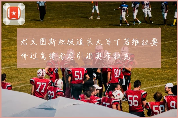 尤文图斯积极追求大马丁若维拉要价过高将考虑引进奥布拉克