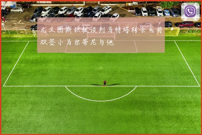 尤文图斯积极谈判马特塔转会或将双签小马尔蒂尼与他