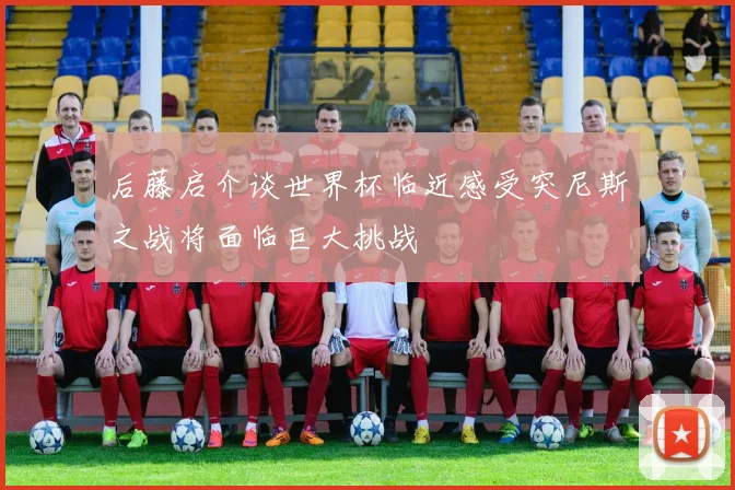 后藤启介谈世界杯临近感受突尼斯之战将面临巨大挑战