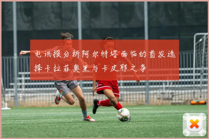 电讯报分析阿尔特塔面临的首发选择卡拉菲奥里与卡皮耶之争