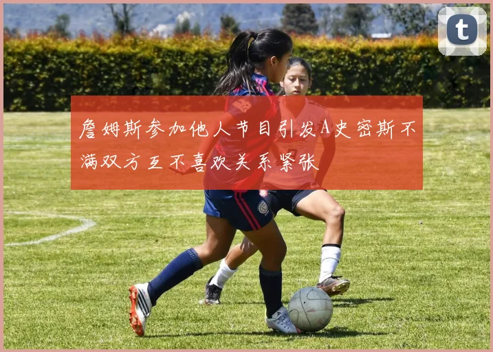 詹姆斯参加他人节目引发A史密斯不满双方互不喜欢关系紧张