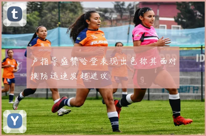 卢指导盛赞哈登表现出色称其面对换防迅速发起进攻