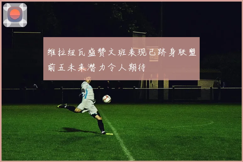 维拉纽瓦盛赞文班表现已跻身联盟前五未来潜力令人期待