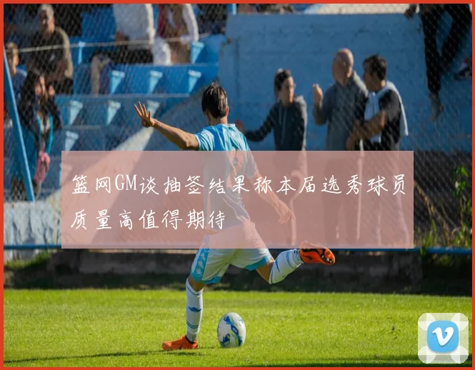 篮网GM谈抽签结果称本届选秀球员质量高值得期待