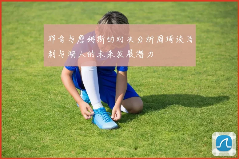 邓肯与詹姆斯的对决分析周琦谈马刺与湖人的未来发展潜力