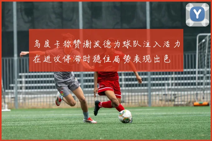 乌度卡称赞谢泼德为球队注入活力在进攻停滞时稳住局势表现出色