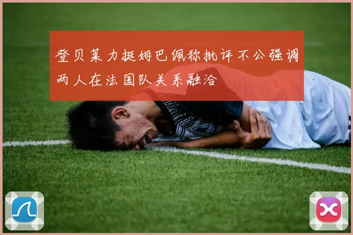 登贝莱力挺姆巴佩称批评不公强调两人在法国队关系融洽