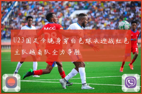 U23国足今晚身穿白色球衣迎战红色主队越南队全力争胜