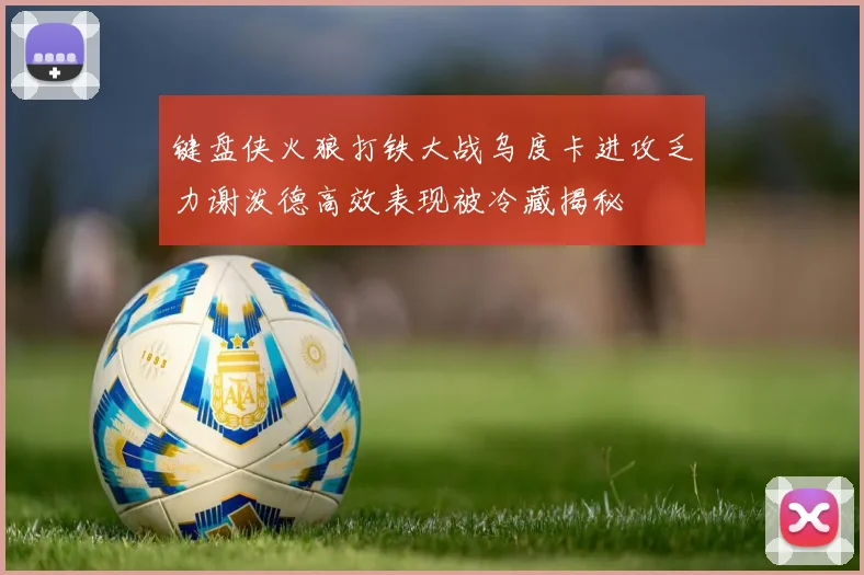 键盘侠火狼打铁大战乌度卡进攻乏力谢泼德高效表现被冷藏揭秘