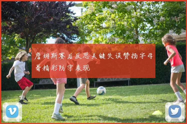 詹姆斯赛后反思关键失误赞扬字母哥精彩防守表现