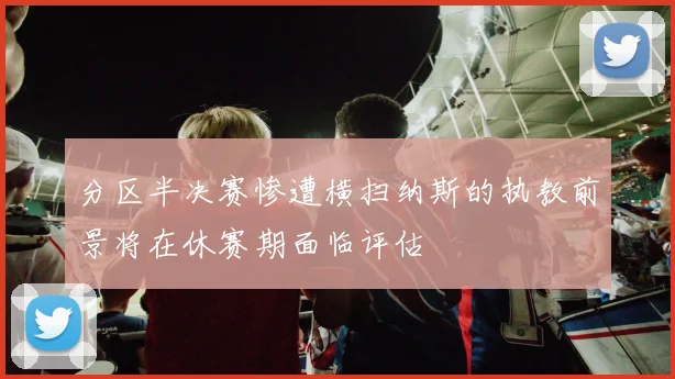 分区半决赛惨遭横扫纳斯的执教前景将在休赛期面临评估