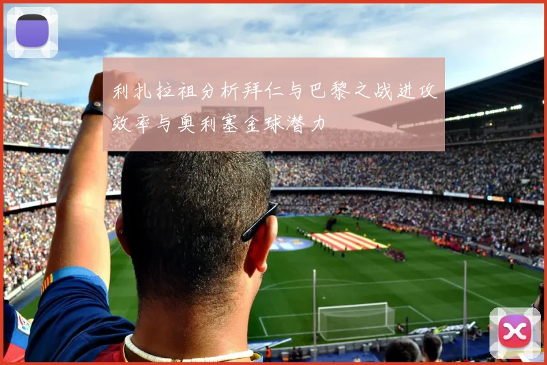 利扎拉祖分析拜仁与巴黎之战进攻效率与奥利塞金球潜力