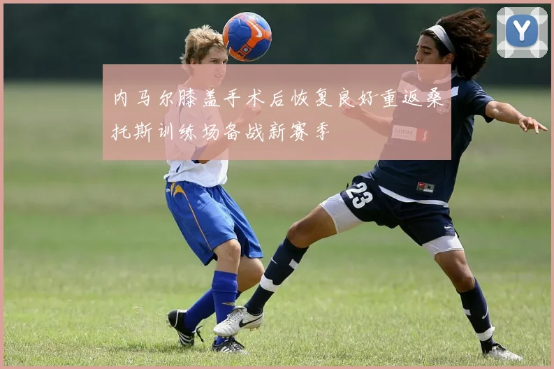 内马尔膝盖手术后恢复良好重返桑托斯训练场备战新赛季